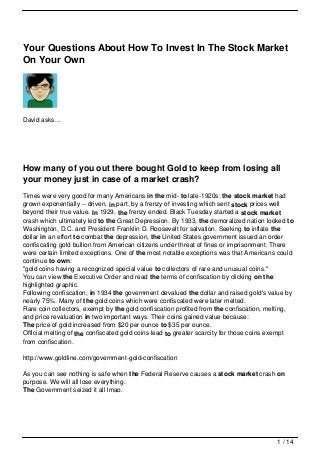 Your Questions About How To Invest In The Stock Market
On Your Own




David asks…




How many of you out there bought Gold to keep from losing all
your money just in case of a market crash?
Times were very good for many Americans in the mid- to late-1920s: the stock market had
grown exponentially -- driven, in part, by a frenzy of investing which sent stock prices well
beyond their true value. In 1929, the frenzy ended. Black Tuesday started a stock market
crash which ultimately led to the Great Depression. By 1933, the demoralized nation looked to
Washington, D.C. and President Franklin D. Roosevelt for salvation. Seeking to inflate the
dollar in an effort to combat the depression, the United States government issued an order
confiscating gold bullion from American citizens under threat of fines or imprisonment. There
were certain limited exceptions. One of the most notable exceptions was that Americans could
continue to own:
"gold coins having a recognized special value to collectors of rare and unusual coins."
You can view the Executive Order and read the terms of confiscation by clicking on the
highlighted graphic.
Following confiscation, in 1934 the government devalued the dollar and raised gold's value by
nearly 75%. Many of the gold coins which were confiscated were later melted.
Rare coin collectors, exempt by the gold confiscation profited from the confiscation, melting,
and price revaluation in two important ways. Their coins gained value because:
The price of gold increased from $20 per ounce to $35 per ounce.
Official melting of the confiscated gold coins lead to greater scarcity for those coins exempt
from confiscation.

http://www.goldline.com/government-gold-confiscation

As you can see nothing is safe when the Federal Reserve causes a stock market crash on
purpose. We will all lose everything.
The Government seized it all lmao.




                                                                                        1 / 14
 