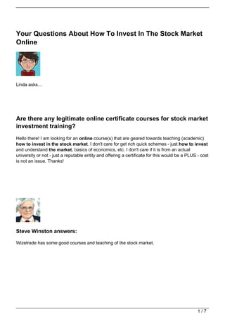 Your Questions About How To Invest In The Stock Market
Online




Linda asks…




Are there any legitimate online certificate courses for stock market
investment training?
Hello there! I am looking for an online course(s) that are geared towards teaching (academic)
how to invest in the stock market. I don't care for get rich quick schemes - just how to invest
and understand the market, basics of economics, etc. I don't care if it is from an actual
university or not - just a reputable entity and offering a certificate for this would be a PLUS - cost
is not an issue. Thanks!




Steve Winston answers:

Wizetrade has some good courses and teaching of the stock market.




                                                                                                1/7
 
