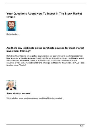 Your Questions About How To Invest In The Stock Market
Online




Richard asks…




Are there any legitimate online certificate courses for stock market
investment training?
Hello there! I am looking for an online course(s) that are geared towards teaching (academic)
how to invest in the stock market. I don't care for get rich quick schemes - just how to invest
and understand the market, basics of economics, etc. I don't care if it is from an actual
university or not - just a reputable entity and offering a certificate for this would be a PLUS - cost
is not an issue. Thanks!




Steve Winston answers:

Wizetrade has some good courses and teaching of the stock market.




                                                                                                1/5
 