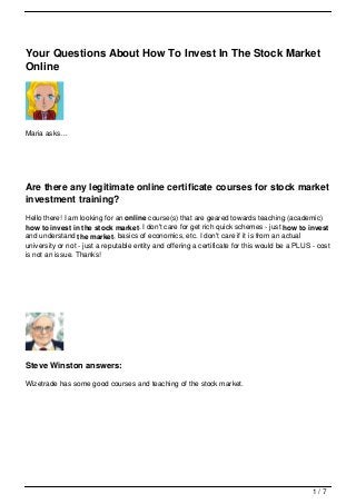 Your Questions About How To Invest In The Stock Market
Online




Maria asks…




Are there any legitimate online certificate courses for stock market
investment training?
Hello there! I am looking for an online course(s) that are geared towards teaching (academic)
how to invest in the stock market. I don't care for get rich quick schemes - just how to invest
and understand the market, basics of economics, etc. I don't care if it is from an actual
university or not - just a reputable entity and offering a certificate for this would be a PLUS - cost
is not an issue. Thanks!




Steve Winston answers:

Wizetrade has some good courses and teaching of the stock market.




                                                                                                1/7
 
