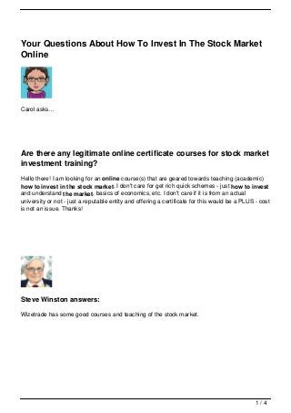 Your Questions About How To Invest In The Stock Market
Online




Carol asks…




Are there any legitimate online certificate courses for stock market
investment training?
Hello there! I am looking for an online course(s) that are geared towards teaching (academic)
how to invest in the stock market. I don't care for get rich quick schemes - just how to invest
and understand the market, basics of economics, etc. I don't care if it is from an actual
university or not - just a reputable entity and offering a certificate for this would be a PLUS - cost
is not an issue. Thanks!




Steve Winston answers:

Wizetrade has some good courses and teaching of the stock market.




                                                                                                1/4
 