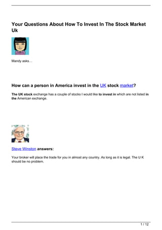 Your Questions About How To Invest In The Stock Market
Uk




Mandy asks…




How can a person in America invest in the UK stock market?
The UK stock exchange has a couple of stocks I would like to invest in which are not listed in
the American exchange.




Steve Winston answers:

Your broker will place the trade for you in almost any country. As long as it is legal. The U K
should be no problem.




                                                                                            1 / 12
 
