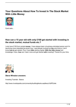 Your Questions About How To Invest In The Stock Market
With Little Money




Carol asks…




How can a 15 year old with only £100 get started with investing in
the stock market, mutual funds etc.?
I only have £100 from pocket money. I have always been a business-orientated person and I'm
becoming more interested in stocks now. I want to get involved but the only thing is I don't
know how to get started. Plus I have little starting capital. With the little money and
knowledge I have, how can I learn more and get started with investing? Thanks for your time.




Steve Winston answers:

Investing Tutorials - Basics

http://www.investopedia.com/university/buildingblocks.asp#axzz1b0PGJiek




                                                                                       1/6
 