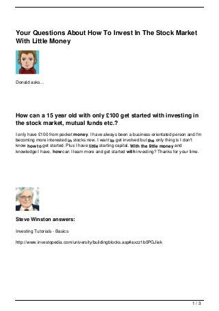 Your Questions About How To Invest In The Stock Market
With Little Money




Donald asks…




How can a 15 year old with only £100 get started with investing in
the stock market, mutual funds etc.?
I only have £100 from pocket money. I have always been a business-orientated person and I'm
becoming more interested in stocks now. I want to get involved but the only thing is I don't
know how to get started. Plus I have little starting capital. With the little money and
knowledge I have, how can I learn more and get started with investing? Thanks for your time.




Steve Winston answers:

Investing Tutorials - Basics

http://www.investopedia.com/university/buildingblocks.asp#axzz1b0PGJiek




                                                                                       1/3
 