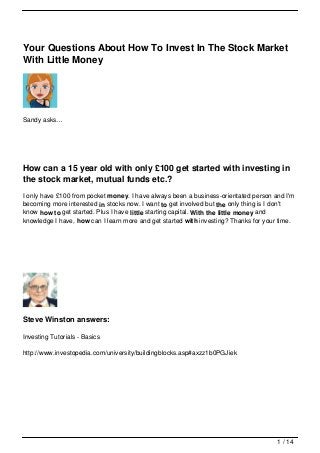 Your Questions About How To Invest In The Stock Market
With Little Money




Sandy asks…




How can a 15 year old with only £100 get started with investing in
the stock market, mutual funds etc.?
I only have £100 from pocket money. I have always been a business-orientated person and I'm
becoming more interested in stocks now. I want to get involved but the only thing is I don't
know how to get started. Plus I have little starting capital. With the little money and
knowledge I have, how can I learn more and get started with investing? Thanks for your time.




Steve Winston answers:

Investing Tutorials - Basics

http://www.investopedia.com/university/buildingblocks.asp#axzz1b0PGJiek




                                                                                      1 / 14
 