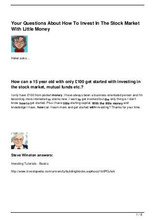 Your Questions About How To Invest In The Stock Market
With Little Money




Helen asks…




How can a 15 year old with only £100 get started with investing in
the stock market, mutual funds etc.?
I only have £100 from pocket money. I have always been a business-orientated person and I'm
becoming more interested in stocks now. I want to get involved but the only thing is I don't
know how to get started. Plus I have little starting capital. With the little money and
knowledge I have, how can I learn more and get started with investing? Thanks for your time.




Steve Winston answers:

Investing Tutorials - Basics

http://www.investopedia.com/university/buildingblocks.asp#axzz1b0PGJiek




                                                                                       1/8
 