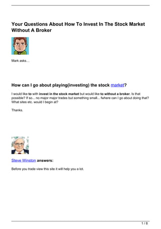 Your Questions About How To Invest In The Stock Market
Without A Broker




Mark asks…




How can I go about playing(investing) the stock market?
I would like to with invest in the stock market but would like to without a broker. Is that
possible? If so... no major major trades but something small... fwhere can I go about doing that?
What sites etc. would I begin at?

Thanks.




Steve Winston answers:

Before you trade view this site it will help you a lot.




                                                                                           1/8
 