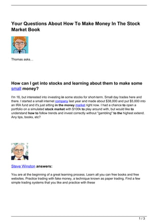 Your Questions About How To Make Money In The Stock
Market Book




Thomas asks…




How can I get into stocks and learning about them to make some
small money?
I'm 16, but interested into investing in some stocks for short-term. Small day trades here and
there. I started a small internet company last year and made about $38,000 and put $5,000 into
an IRA fund and it's just sitting in the money market right now. I had a chance to open a
portfolio on a simulated stock market with $100k to play around with, but would like to
understand how to follow trends and invest correctly without "gambling" to the highest extend.
Any tips, books, etc?




Steve Winston answers:

You are at the beginning of a great learning process. Learn all you can free books and free
websites. Practice trading with fake money, a technique known as paper trading. Find a few
simple trading systems that you like and practice with these




                                                                                         1/3
 