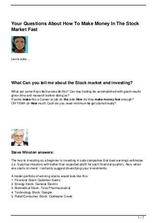 Your Questions About How To Make Money In The Stock
Market Fast




Laura asks…




What Can you tell me about the Stock market and investing?
What are some Keys to Success in this? Can day trading be accomplished with good results
given time and research before doing so?
If some make this a Career or job on the side How do they make money fast enough?
OH YEAH uh How much Cash do you need minimum to get started really?




Steve Winston answers:

The key to investing as a beginner is investing in safe companies that beat earnings estimates
(i.e. Surprise investors with better than expected profit for each financial quarter). Also, when
one starts to invest, I certainly suggest diversifying your investments.

A model portfolio of winning stocks would look like this:
1. Financial Stock: Goldman Sachs
2. Energy Stock: General Electric
3. Biomedical Stock: Teva Pharmaceutical
4. Technology Stock: Google
5. Retail/Consumer Stock: Coldwater Creek




                                                                                             1/7
 