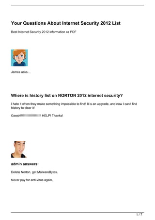 Your Questions About Internet Security 2012 List
Best Internet Security 2012 information as PDF




James asks…




Where is history list on NORTON 2012 internet security?
I hate it when they make something impossible to find! It is an upgrade, and now I can’t find
history to clear it!

Geesh!!!!!!!!!!!!!!!!!!!!!!!! HELP! Thanks!




admin answers:

Delete Norton, get MalwareBytes.

Never pay for anti-virus again.




                                                                                            1/7
 