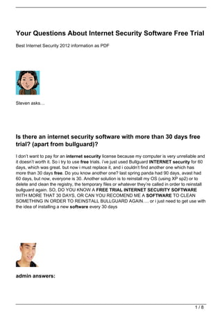 Your Questions About Internet Security Software Free Trial
Best Internet Security 2012 information as PDF




Steven asks…




Is there an internet security software with more than 30 days free
trial? (apart from bullguard)?
I don’t want to pay for an internet security license because my computer is very unreliable and
it doesn’t worth it. So i try to use free trials. i’ve just used Bullguard INTERNET security for 60
days, which was great. but now i must replace it, and i couldn’t find another one which has
more than 30 days free. Do you know another one? last spring panda had 90 days, avast had
60 days, but now, everyone is 30. Another solution is to reinstall my OS (using XP sp2) or to
delete and clean the registry, the temporary files or whatever they’re called in order to reinstall
bullguard again. SO, DO YOU KNOW A FREE TRIAL INTERNET SECURITY SOFTWARE
WITH MORE THAT 30 DAYS, OR CAN YOU RECOMEND ME A SOFTWARE TO CLEAN
SOMETHING IN ORDER TO REINSTALL BULLGUARD AGAIN…. or i just need to get use with
the idea of installing a new software every 30 days




admin answers:




                                                                                             1/8
 