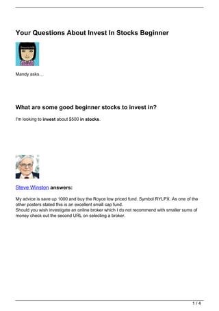 Your Questions About Invest In Stocks Beginner




Mandy asks…




What are some good beginner stocks to invest in?
I'm looking to invest about $500 in stocks.




Steve Winston answers:

My advice is save up 1000 and buy the Royce low priced fund. Symbol RYLPX. As one of the
other posters stated this is an excellent small cap fund.
Should you wish investigate an online broker which I do not recommend with smaller sums of
money check out the second URL on selecting a broker.




                                                                                       1/4
 