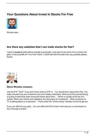 Your Questions About Invest In Stocks For Free




Richard asks…




Are there any websites that I can trade stocks for free?
I want to invest in gold without actually buying gold, I just want to put some of my money into
gold, is that possible at? if so how? thank, I would also like the least cost way possible please,
thanks




Steve Winston answers:

Use the ETF "GLD". If you don't know what an ETF is... You should learn about them first. You
really shouldn't buy any investment you don't totally understand. What you'll find yourself doing
is buying investments when everyone knows about them.... Which is usually at the top of a
market. When your friends and neighbors are discussing an investment... When everyone on
TV is talking about an investment.... That's when the "smart money" decides it's time to get out.

If you can afford to buy gold... You can afford the $10 or less it will cost you in commission to
buy it through a broker.




                                                                                              1/5
 
