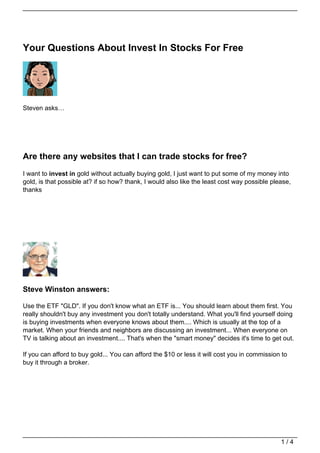 Your Questions About Invest In Stocks For Free




Steven asks…




Are there any websites that I can trade stocks for free?
I want to invest in gold without actually buying gold, I just want to put some of my money into
gold, is that possible at? if so how? thank, I would also like the least cost way possible please,
thanks




Steve Winston answers:

Use the ETF "GLD". If you don't know what an ETF is... You should learn about them first. You
really shouldn't buy any investment you don't totally understand. What you'll find yourself doing
is buying investments when everyone knows about them.... Which is usually at the top of a
market. When your friends and neighbors are discussing an investment... When everyone on
TV is talking about an investment.... That's when the "smart money" decides it's time to get out.

If you can afford to buy gold... You can afford the $10 or less it will cost you in commission to
buy it through a broker.




                                                                                              1/4
 