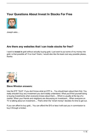 Your Questions About Invest In Stocks For Free




Joseph asks…




Are there any websites that I can trade stocks for free?
I want to invest in gold without actually buying gold, I just want to put some of my money into
gold, is that possible at? if so how? thank, I would also like the least cost way possible please,
thanks




Steve Winston answers:

Use the ETF "GLD". If you don't know what an ETF is... You should learn about them first. You
really shouldn't buy any investment you don't totally understand. What you'll find yourself doing
is buying investments when everyone knows about them.... Which is usually at the top of a
market. When your friends and neighbors are discussing an investment... When everyone on
TV is talking about an investment.... That's when the "smart money" decides it's time to get out.

If you can afford to buy gold... You can afford the $10 or less it will cost you in commission to
buy it through a broker.




                                                                                              1/8
 