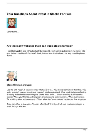Your Questions About Invest In Stocks For Free




Donald asks…




Are there any websites that I can trade stocks for free?
I want to invest in gold without actually buying gold, I just want to put some of my money into
gold, is that possible at? if so how? thank, I would also like the least cost way possible please,
thanks




Steve Winston answers:

Use the ETF "GLD". If you don't know what an ETF is... You should learn about them first. You
really shouldn't buy any investment you don't totally understand. What you'll find yourself doing
is buying investments when everyone knows about them.... Which is usually at the top of a
market. When your friends and neighbors are discussing an investment... When everyone on
TV is talking about an investment.... That's when the "smart money" decides it's time to get out.

If you can afford to buy gold... You can afford the $10 or less it will cost you in commission to
buy it through a broker.




                                                                                             1 / 10
 