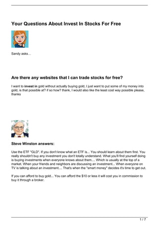 Your Questions About Invest In Stocks For Free




Sandy asks…




Are there any websites that I can trade stocks for free?
I want to invest in gold without actually buying gold, I just want to put some of my money into
gold, is that possible at? if so how? thank, I would also like the least cost way possible please,
thanks




Steve Winston answers:

Use the ETF "GLD". If you don't know what an ETF is... You should learn about them first. You
really shouldn't buy any investment you don't totally understand. What you'll find yourself doing
is buying investments when everyone knows about them.... Which is usually at the top of a
market. When your friends and neighbors are discussing an investment... When everyone on
TV is talking about an investment.... That's when the "smart money" decides it's time to get out.

If you can afford to buy gold... You can afford the $10 or less it will cost you in commission to
buy it through a broker.




                                                                                              1/7
 