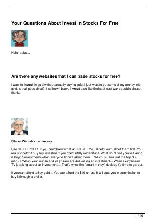 Your Questions About Invest In Stocks For Free




Helen asks…




Are there any websites that I can trade stocks for free?
I want to invest in gold without actually buying gold, I just want to put some of my money into
gold, is that possible at? if so how? thank, I would also like the least cost way possible please,
thanks




Steve Winston answers:

Use the ETF "GLD". If you don't know what an ETF is... You should learn about them first. You
really shouldn't buy any investment you don't totally understand. What you'll find yourself doing
is buying investments when everyone knows about them.... Which is usually at the top of a
market. When your friends and neighbors are discussing an investment... When everyone on
TV is talking about an investment.... That's when the "smart money" decides it's time to get out.

If you can afford to buy gold... You can afford the $10 or less it will cost you in commission to
buy it through a broker.




                                                                                             1 / 10
 