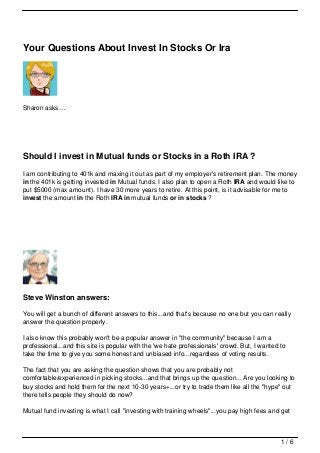 Your Questions About Invest In Stocks Or Ira




Sharon asks…




Should I invest in Mutual funds or Stocks in a Roth IRA ?
I am contributing to 401k and maxing it out as part of my employer's retirement plan. The money
in the 401k is getting invested in Mutual funds. I also plan to open a Roth IRA and would like to
put $5000 (max amount). I have 30 more years to retire. At this point, is it advisable for me to
invest the amount in the Roth IRA in mutual funds or in stocks ?




Steve Winston answers:

You will get a bunch of different answers to this...and that's because no one but you can really
answer the question properly.

I also know this probably won't be a popular answer in "the community" because I am a
professional...and this site is popular with the 'we hate professionals' crowd. But, I wanted to
take the time to give you some honest and unbiased info...regardless of voting results.

The fact that you are asking the question shows that you are probably not
comfortable/experienced in picking stocks...and that brings up the question... Are you looking to
buy stocks and hold them for the next 10-30 years+...or try to trade them like all the "hype" out
there tells people they should do now?

Mutual fund investing is what I call "investing with training wheels"...you pay high fees and get



                                                                                              1/6
 