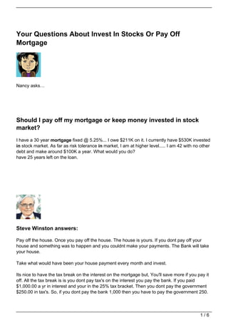 Your Questions About Invest In Stocks Or Pay Off
Mortgage




Nancy asks…




Should I pay off my mortgage or keep money invested in stock
market?
I have a 30 year mortgage fixed @ 5.25%... I owe $211K on it. I currently have $530K invested
in stock market. As far as risk tolerance in market, I am at higher level..... I am 42 with no other
debt and make around $100K a year. What would you do?
have 25 years left on the loan.




Steve Winston answers:

Pay off the house. Once you pay off the house. The house is yours. If you dont pay off your
house and something was to happen and you couldnt make your payments. The Bank will take
your house.

Take what would have been your house payment every month and invest.

Its nice to have the tax break on the interest on the mortgage but, You'll save more if you pay it
off. All the tax break is is you dont pay tax's on the interest you pay the bank. If you paid
$1,000.00 a yr in interest and your in the 25% tax bracket. Then you dont pay the government
$250.00 in tax's. So, if you dont pay the bank 1,000 then you have to pay the government 250.




                                                                                              1/6
 