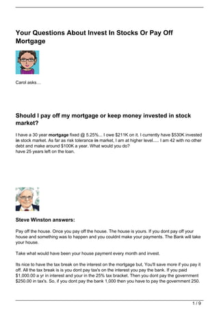 Your Questions About Invest In Stocks Or Pay Off
Mortgage




Carol asks…




Should I pay off my mortgage or keep money invested in stock
market?
I have a 30 year mortgage fixed @ 5.25%... I owe $211K on it. I currently have $530K invested
in stock market. As far as risk tolerance in market, I am at higher level..... I am 42 with no other
debt and make around $100K a year. What would you do?
have 25 years left on the loan.




Steve Winston answers:

Pay off the house. Once you pay off the house. The house is yours. If you dont pay off your
house and something was to happen and you couldnt make your payments. The Bank will take
your house.

Take what would have been your house payment every month and invest.

Its nice to have the tax break on the interest on the mortgage but, You'll save more if you pay it
off. All the tax break is is you dont pay tax's on the interest you pay the bank. If you paid
$1,000.00 a yr in interest and your in the 25% tax bracket. Then you dont pay the government
$250.00 in tax's. So, if you dont pay the bank 1,000 then you have to pay the government 250.




                                                                                              1/9
 