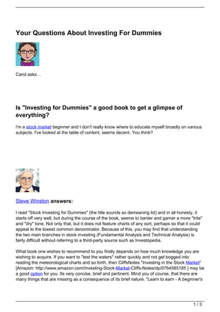 Your Questions About Investing For Dummies




Carol asks…




Is "Investing for Dummies" a good book to get a glimpse of
everything?
i'm a stock market beginner and I don't really know where to educate myself broadly on various
subjects. I've looked at the table of content, seems decent. You think?




Steve Winston answers:

I read "Stock Investing for Dummies" (the title sounds so demeaning lol) and in all honesty, it
starts off very well, but during the course of the book, seems to banter and garner a more "trite"
and "dry" tone. Not only that, but it does not feature charts of any sort, perhaps so that it could
appeal to the lowest common denominator. Because of this, you may find that understanding
the two main branches in stock investing (Fundamental Analysis and Technical Analysis) is
fairly difficult without referring to a third-party source such as Investopedia.

What book one wishes to recommend to you firstly depends on how much knowledge you are
wishing to acquire. If you want to ''test the waters'' rather quickly and not get bogged into
reading the meteorological charts and so forth, then CliffsNotes "Investing in the Stock Market"
[Amazon: http://www.amazon.com/Investing-Stock-Market-Cliffs-Notes/dp/0764585185 ] may be
a good option for you. Its very concise, brief and pertinent. Mind you of course, that there are
many things that are missing as a consequence of its brief nature. "Learn to earn - A beginner's




                                                                                              1/3
 