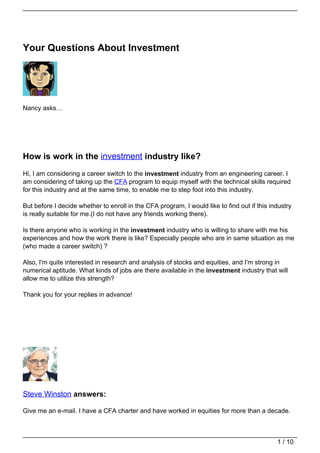 Your Questions About Investment




Nancy asks…




How is work in the investment industry like?
Hi, I am considering a career switch to the investment industry from an engineering career. I
am considering of taking up the CFA program to equip myself with the technical skills required
for this industry and at the same time, to enable me to step foot into this industry.

But before I decide whether to enroll in the CFA program, I would like to find out if this industry
is really suitable for me.(I do not have any friends working there).

Is there anyone who is working in the investment industry who is willing to share with me his
experiences and how the work there is like? Especially people who are in same situation as me
(who made a career switch) ?

Also, I'm quite interested in research and analysis of stocks and equities, and I'm strong in
numerical aptitude. What kinds of jobs are there available in the investment industry that will
allow me to utilize this strength?

Thank you for your replies in advance!




Steve Winston answers:

Give me an e-mail. I have a CFA charter and have worked in equities for more than a decade.



                                                                                             1 / 10
 
