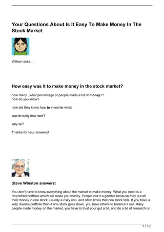 Your Questions About Is It Easy To Make Money In The
Stock Market




William asks…




How easy was it to make money in the stock market?
how many , what percentage of people made a lot of money??
how do you know?

how did they know how to invest in what/

was it really that hard?

why so?

Thanks for your answers!




Steve Winston answers:

You don't have to know everything about the market to make money. What you need is a
diversified portfolio which will make you money. People call it a gamble because they put all
their money in one stock, usually a risky one, and often times that one stock fails. If you have a
very diverse portfolio than if one stock goes down, you have others to balance it out. Many
people made money on the market, you have to trust your gut a bit, and do a bit of research on




                                                                                            1 / 10
 