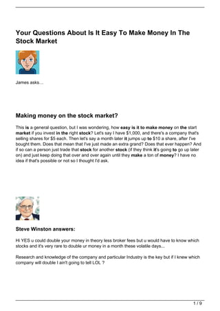 Your Questions About Is It Easy To Make Money In The
Stock Market




James asks…




Making money on the stock market?
This is a general question, but I was wondering, how easy is it to make money on the start
market if you invest in the right stock? Let's say I have $1,000, and there's a company that's
selling shares for $5 each. Then let's say a month later it jumps up to $10 a share, after I've
bought them. Does that mean that I've just made an extra grand? Does that ever happen? And
if so can a person just trade that stock for another stock (if they think it's going to go up later
on) and just keep doing that over and over again until they make a ton of money? I have no
idea if that's possible or not so I thought I'd ask.




Steve Winston answers:

Hi YES u could double your money in theory less broker fees but u would have to know which
stocks and it's very rare to double ur money in a month these volatile days...

Research and knowledge of the company and particular Industry is the key but if I knew which
company will double I ain't going to tell LOL ?




                                                                                              1/9
 