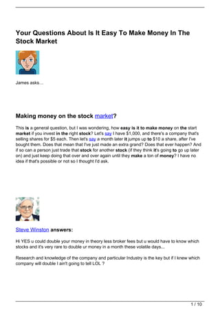 Your Questions About Is It Easy To Make Money In The
Stock Market




James asks…




Making money on the stock market?
This is a general question, but I was wondering, how easy is it to make money on the start
market if you invest in the right stock? Let's say I have $1,000, and there's a company that's
selling shares for $5 each. Then let's say a month later it jumps up to $10 a share, after I've
bought them. Does that mean that I've just made an extra grand? Does that ever happen? And
if so can a person just trade that stock for another stock (if they think it's going to go up later
on) and just keep doing that over and over again until they make a ton of money? I have no
idea if that's possible or not so I thought I'd ask.




Steve Winston answers:

Hi YES u could double your money in theory less broker fees but u would have to know which
stocks and it's very rare to double ur money in a month these volatile days...

Research and knowledge of the company and particular Industry is the key but if I knew which
company will double I ain't going to tell LOL ?




                                                                                             1 / 10
 