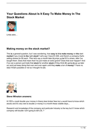 Your Questions About Is It Easy To Make Money In The
Stock Market




Linda asks…




Making money on the stock market?
This is a general question, but I was wondering, how easy is it to make money on the start
market if you invest in the right stock? Let's say I have $1,000, and there's a company that's
selling shares for $5 each. Then let's say a month later it jumps up to $10 a share, after I've
bought them. Does that mean that I've just made an extra grand? Does that ever happen? And
if so can a person just trade that stock for another stock (if they think it's going to go up later
on) and just keep doing that over and over again until they make a ton of money? I have no
idea if that's possible or not so I thought I'd ask.




Steve Winston answers:

Hi YES u could double your money in theory less broker fees but u would have to know which
stocks and it's very rare to double ur money in a month these volatile days...

Research and knowledge of the company and particular Industry is the key but if I knew which
company will double I ain't going to tell LOL ?




                                                                                             1 / 10
 