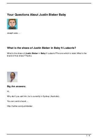 Your Questions About Justin Bieber Baby




Joseph asks…




What is the shoes of Justin Bieber in Baby ft Ludacris?
What is the shoes of Justin Bieber in Baby ft Ludacris?The one which is violet.What is the
brand of that shoes?Thanks.




Big Arn answers:

Hi..

Why don’t you ask him..he is currently in Sydney (Australia).

You can send a tweet…

Http://twitter.com/justinbieber




                                                                                         1/4
 