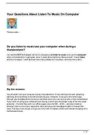 Your Questions About Listen To Music On Computer




Thomas asks…




Do you listen to music/use your computer when during a
thunderstorm?
I’ve had NUMEROUS people tell me it’s dangerous to listen to music and use the computer
when a thunderstorm is going on, since it could attract lightning. Being myself, I never listen
and do it anyways. I want to know how many people do it anyways, and how many don’t.




Big Arn answers:

You shouldn’t use your computer during a thunderstorm. It has nothing to do with attracting
lightning and everything to do with preserving your computer. If you get a line level surge
through your broadband line during an electrical storm you can end up with a fried motherboard.
If you insist on using your computer even during a storm you should get a top of the line surge
protector – the kind they sell in an office supply store for $50 – $100 – and also install an
ethernet card in one of your expansion slots and plug your broadband cable in through that
card. That way if you do get a surge you only have to replace a $25 card instead of paying for a
motherboard swap.




                                                                                           1/4
 