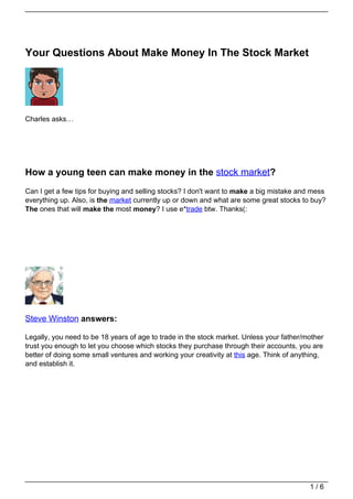 Your Questions About Make Money In The Stock Market




Charles asks…




How a young teen can make money in the stock market?
Can I get a few tips for buying and selling stocks? I don't want to make a big mistake and mess
everything up. Also, is the market currently up or down and what are some great stocks to buy?
The ones that will make the most money? I use e*trade btw. Thanks(:




Steve Winston answers:

Legally, you need to be 18 years of age to trade in the stock market. Unless your father/mother
trust you enough to let you choose which stocks they purchase through their accounts, you are
better of doing some small ventures and working your creativity at this age. Think of anything,
and establish it.




                                                                                          1/6
 
