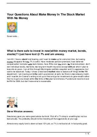 Your Questions About Make Money In The Stock Market
With No Money




Susan asks…




What is there safe to invest in now(within money market, bonds,
stocks)? I just have lost @ 7% and am uneasy.
I am 60. I have a stock fund leaning, and I want to make up for some lost time, but seeing
money disappear like the 7% is awful. Have moderate pension promised, have deferred
compensation fund plan with bad choices, have IRAs over the years. No financial advisor, don't
own individual stocks, no home, no long term health insurance except with job which I plan to
leave in six years. I ran all this through Morningstar portfolio snapshot and it is aggressive, but
said to be balanced. Today I chose a total bond market index to balance off things in the IRA
department. I am maxing out in the catch up provision at work, but there is no company match,
and I read in Jim Cramer's writing to let up on that and go for investments to grow wealth rather
than try to get a tax break within the limits of the plan fund choices. Puzzled and need to invest
in IRA for 2008, but don't know what is reasonable.




Steve Winston answers:

NewJersey gave you some good advice but brief. First off a 7% drop is unsettling but not too
bad actually. You probably should not be investing all that aggresively at your age.

Almost every equity fund is down at least 12% ytd, so 7% is not bad at all. In fact pretty good.




                                                                                             1/6
 