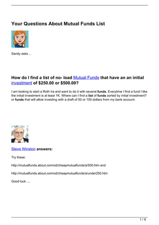 Your Questions About Mutual Funds List




Sandy asks…




How do I find a list of no- load Mutual Funds that have an an initial
investment of $250.00 or $500.00?
I am looking to start a Roth Ira and want to do it with several funds. Everytime I find a fund I like
the initial investment is at least 1K. Where can I find a list of funds sorted by initial investment?
or funds that will allow investing with a draft of 50 or 100 dollars from my bank account.




Steve Winston answers:

Try these:

http://mutualfunds.about.com/od/cheapmutualfunds/a/500.htm and

http://mutualfunds.about.com/od/cheapmutualfunds/a/under250.htm

Good luck ....




                                                                                               1/9
 