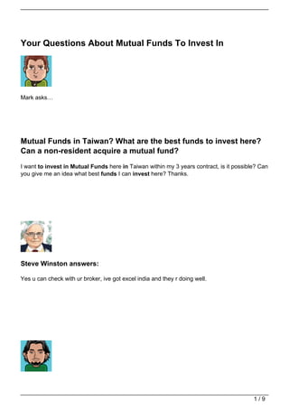 Your Questions About Mutual Funds To Invest In




Mark asks…




Mutual Funds in Taiwan? What are the best funds to invest here?
Can a non-resident acquire a mutual fund?
I want to invest in Mutual Funds here in Taiwan within my 3 years contract, is it possible? Can
you give me an idea what best funds I can invest here? Thanks.




Steve Winston answers:

Yes u can check with ur broker, ive got excel india and they r doing well.




                                                                                         1/9
 