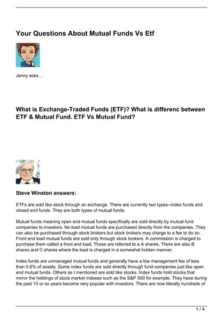 Your Questions About Mutual Funds Vs Etf




Jenny asks…




What is Exchange-Traded Funds (ETF)? What is differenc between
ETF & Mutual Fund. ETF Vs Mutual Fund?




Steve Winston answers:

ETFs are sold like stock through an exchange. There are currently two types--index funds and
closed end funds. They are both types of mutual funds.

Mutual funds meaning open end mutual funds specifically are sold directly by mutual fund
companies to investors. No load mutual funds are purchased directly from the companies. They
can also be purchased through stock brokers but stock brokers may charge to a fee to do so.
Front end load mutual funds are sold only through stock brokers. A commission is charged to
purchase them called a front end load. Those are referred to a A shares. There are also B
shares and C shares where the load is charged in a somewhat hidden manner.

Index funds are unmanaged mutual funds and generally have a low management fee of less
than 0.6% of assets. Some index funds are sold directly through fund companies just like open
end mutual funds. Others as I mentioned are sold like stocks. Index funds hold stocks that
mirror the holdings of stock market indexes such as the S&P 500 for example. They have during
the past 10 or so years become very popular with investors. There are now literally hundreds of




                                                                                         1/4
 