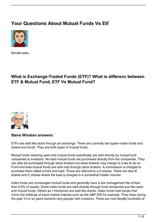 Your Questions About Mutual Funds Vs Etf




Donald asks…




What is Exchange-Traded Funds (ETF)? What is differenc between
ETF & Mutual Fund. ETF Vs Mutual Fund?




Steve Winston answers:

ETFs are sold like stock through an exchange. There are currently two types--index funds and
closed end funds. They are both types of mutual funds.

Mutual funds meaning open end mutual funds specifically are sold directly by mutual fund
companies to investors. No load mutual funds are purchased directly from the companies. They
can also be purchased through stock brokers but stock brokers may charge to a fee to do so.
Front end load mutual funds are sold only through stock brokers. A commission is charged to
purchase them called a front end load. Those are referred to a A shares. There are also B
shares and C shares where the load is charged in a somewhat hidden manner.

Index funds are unmanaged mutual funds and generally have a low management fee of less
than 0.6% of assets. Some index funds are sold directly through fund companies just like open
end mutual funds. Others as I mentioned are sold like stocks. Index funds hold stocks that
mirror the holdings of stock market indexes such as the S&P 500 for example. They have during
the past 10 or so years become very popular with investors. There are now literally hundreds of




                                                                                         1/6
 