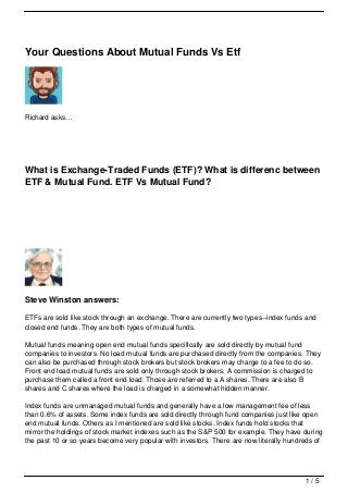Your Questions About Mutual Funds Vs Etf




Richard asks…




What is Exchange-Traded Funds (ETF)? What is differenc between
ETF & Mutual Fund. ETF Vs Mutual Fund?




Steve Winston answers:

ETFs are sold like stock through an exchange. There are currently two types--index funds and
closed end funds. They are both types of mutual funds.

Mutual funds meaning open end mutual funds specifically are sold directly by mutual fund
companies to investors. No load mutual funds are purchased directly from the companies. They
can also be purchased through stock brokers but stock brokers may charge to a fee to do so.
Front end load mutual funds are sold only through stock brokers. A commission is charged to
purchase them called a front end load. Those are referred to a A shares. There are also B
shares and C shares where the load is charged in a somewhat hidden manner.

Index funds are unmanaged mutual funds and generally have a low management fee of less
than 0.6% of assets. Some index funds are sold directly through fund companies just like open
end mutual funds. Others as I mentioned are sold like stocks. Index funds hold stocks that
mirror the holdings of stock market indexes such as the S&P 500 for example. They have during
the past 10 or so years become very popular with investors. There are now literally hundreds of




                                                                                         1/5
 