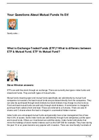 Your Questions About Mutual Funds Vs Etf




Sandy asks…




What is Exchange-Traded Funds (ETF)? What is differenc between
ETF & Mutual Fund. ETF Vs Mutual Fund?




Steve Winston answers:

ETFs are sold like stock through an exchange. There are currently two types--index funds and
closed end funds. They are both types of mutual funds.

Mutual funds meaning open end mutual funds specifically are sold directly by mutual fund
companies to investors. No load mutual funds are purchased directly from the companies. They
can also be purchased through stock brokers but stock brokers may charge to a fee to do so.
Front end load mutual funds are sold only through stock brokers. A commission is charged to
purchase them called a front end load. Those are referred to a A shares. There are also B
shares and C shares where the load is charged in a somewhat hidden manner.

Index funds are unmanaged mutual funds and generally have a low management fee of less
than 0.6% of assets. Some index funds are sold directly through fund companies just like open
end mutual funds. Others as I mentioned are sold like stocks. Index funds hold stocks that
mirror the holdings of stock market indexes such as the S&P 500 for example. They have during
the past 10 or so years become very popular with investors. There are now literally hundreds of




                                                                                        1 / 10
 