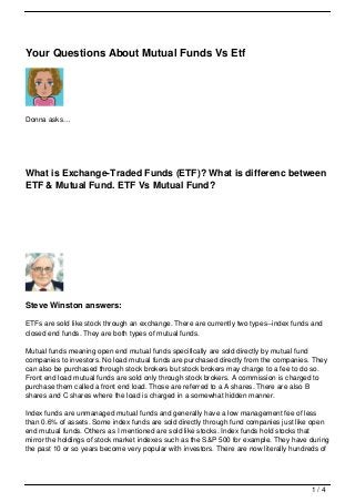 Your Questions About Mutual Funds Vs Etf




Donna asks…




What is Exchange-Traded Funds (ETF)? What is differenc between
ETF & Mutual Fund. ETF Vs Mutual Fund?




Steve Winston answers:

ETFs are sold like stock through an exchange. There are currently two types--index funds and
closed end funds. They are both types of mutual funds.

Mutual funds meaning open end mutual funds specifically are sold directly by mutual fund
companies to investors. No load mutual funds are purchased directly from the companies. They
can also be purchased through stock brokers but stock brokers may charge to a fee to do so.
Front end load mutual funds are sold only through stock brokers. A commission is charged to
purchase them called a front end load. Those are referred to a A shares. There are also B
shares and C shares where the load is charged in a somewhat hidden manner.

Index funds are unmanaged mutual funds and generally have a low management fee of less
than 0.6% of assets. Some index funds are sold directly through fund companies just like open
end mutual funds. Others as I mentioned are sold like stocks. Index funds hold stocks that
mirror the holdings of stock market indexes such as the S&P 500 for example. They have during
the past 10 or so years become very popular with investors. There are now literally hundreds of




                                                                                         1/4
 
