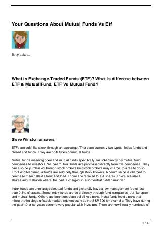 Your Questions About Mutual Funds Vs Etf




Betty asks…




What is Exchange-Traded Funds (ETF)? What is differenc between
ETF & Mutual Fund. ETF Vs Mutual Fund?




Steve Winston answers:

ETFs are sold like stock through an exchange. There are currently two types--index funds and
closed end funds. They are both types of mutual funds.

Mutual funds meaning open end mutual funds specifically are sold directly by mutual fund
companies to investors. No load mutual funds are purchased directly from the companies. They
can also be purchased through stock brokers but stock brokers may charge to a fee to do so.
Front end load mutual funds are sold only through stock brokers. A commission is charged to
purchase them called a front end load. Those are referred to a A shares. There are also B
shares and C shares where the load is charged in a somewhat hidden manner.

Index funds are unmanaged mutual funds and generally have a low management fee of less
than 0.6% of assets. Some index funds are sold directly through fund companies just like open
end mutual funds. Others as I mentioned are sold like stocks. Index funds hold stocks that
mirror the holdings of stock market indexes such as the S&P 500 for example. They have during
the past 10 or so years become very popular with investors. There are now literally hundreds of




                                                                                         1/4
 