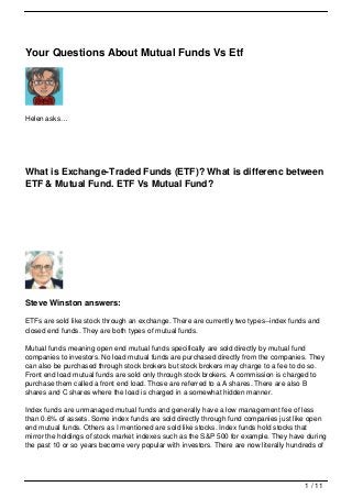 Your Questions About Mutual Funds Vs Etf




Helen asks…




What is Exchange-Traded Funds (ETF)? What is differenc between
ETF & Mutual Fund. ETF Vs Mutual Fund?




Steve Winston answers:

ETFs are sold like stock through an exchange. There are currently two types--index funds and
closed end funds. They are both types of mutual funds.

Mutual funds meaning open end mutual funds specifically are sold directly by mutual fund
companies to investors. No load mutual funds are purchased directly from the companies. They
can also be purchased through stock brokers but stock brokers may charge to a fee to do so.
Front end load mutual funds are sold only through stock brokers. A commission is charged to
purchase them called a front end load. Those are referred to a A shares. There are also B
shares and C shares where the load is charged in a somewhat hidden manner.

Index funds are unmanaged mutual funds and generally have a low management fee of less
than 0.6% of assets. Some index funds are sold directly through fund companies just like open
end mutual funds. Others as I mentioned are sold like stocks. Index funds hold stocks that
mirror the holdings of stock market indexes such as the S&P 500 for example. They have during
the past 10 or so years become very popular with investors. There are now literally hundreds of




                                                                                        1 / 11
 