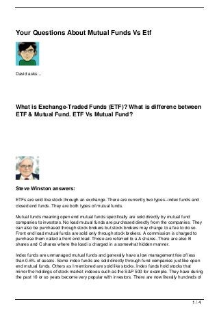 Your Questions About Mutual Funds Vs Etf




David asks…




What is Exchange-Traded Funds (ETF)? What is differenc between
ETF & Mutual Fund. ETF Vs Mutual Fund?




Steve Winston answers:

ETFs are sold like stock through an exchange. There are currently two types--index funds and
closed end funds. They are both types of mutual funds.

Mutual funds meaning open end mutual funds specifically are sold directly by mutual fund
companies to investors. No load mutual funds are purchased directly from the companies. They
can also be purchased through stock brokers but stock brokers may charge to a fee to do so.
Front end load mutual funds are sold only through stock brokers. A commission is charged to
purchase them called a front end load. Those are referred to a A shares. There are also B
shares and C shares where the load is charged in a somewhat hidden manner.

Index funds are unmanaged mutual funds and generally have a low management fee of less
than 0.6% of assets. Some index funds are sold directly through fund companies just like open
end mutual funds. Others as I mentioned are sold like stocks. Index funds hold stocks that
mirror the holdings of stock market indexes such as the S&P 500 for example. They have during
the past 10 or so years become very popular with investors. There are now literally hundreds of




                                                                                         1/4
 