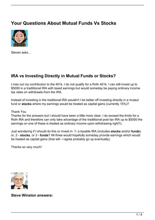 Your Questions About Mutual Funds Vs Stocks




Steven asks…




IRA vs Investing Directly in Mutual Funds or Stocks?
I max out my contribution to the 401k. I do not qualify for a Roth 401k. I can still invest up to
$5000 in a tradtitional IRA with taxed earnings but would someday be paying ordinary income
tax rates on withdrawls from the IRA.

Instead of investing in the traditional IRA wouldn't I be better off investing directly in a mutaul
fund or stocks where my earnings would be treated as capital gains (currently 15%)?

Thank You
Thanks for the answers but I should have been a little more clear. I do exceed the limits for a
Roth IRA and therefore can only take advantage of the tradtitional post tax IRA up to $5000 the
earnings on one of these is treated as ordinary income upon withdrawing right?).

Just wondering if I should do this or invest in: 1- a taxable IRA (includes stocks and/or funds)
or, 2 - stocks, or 3 - funds? All three would hopefully someday provide earnings which would
be treated as capital gains (that will - i agree probably go up eventually).

Thanks so very much!




Steve Winston answers:




                                                                                                 1/4
 