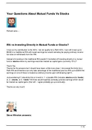 Your Questions About Mutual Funds Vs Stocks




Richard asks…




IRA vs Investing Directly in Mutual Funds or Stocks?
I max out my contribution to the 401k. I do not qualify for a Roth 401k. I can still invest up to
$5000 in a tradtitional IRA with taxed earnings but would someday be paying ordinary income
tax rates on withdrawls from the IRA.

Instead of investing in the traditional IRA wouldn't I be better off investing directly in a mutaul
fund or stocks where my earnings would be treated as capital gains (currently 15%)?

Thank You
Thanks for the answers but I should have been a little more clear. I do exceed the limits for a
Roth IRA and therefore can only take advantage of the tradtitional post tax IRA up to $5000 the
earnings on one of these is treated as ordinary income upon withdrawing right?).

Just wondering if I should do this or invest in: 1- a taxable IRA (includes stocks and/or funds)
or, 2 - stocks, or 3 - funds? All three would hopefully someday provide earnings which would
be treated as capital gains (that will - i agree probably go up eventually).

Thanks so very much!




Steve Winston answers:




                                                                                                 1/6
 