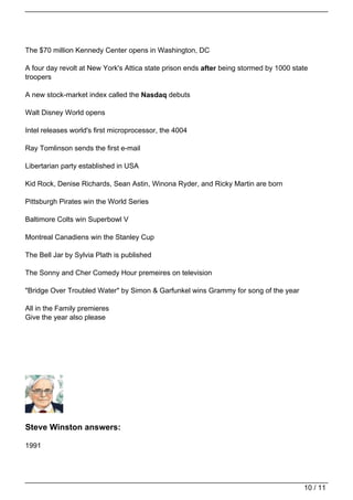 The $70 million Kennedy Center opens in Washington, DC

A four day revolt at New York's Attica state prison ends after being stormed by 1000 state
troopers

A new stock-market index called the Nasdaq debuts

Walt Disney World opens

Intel releases world's first microprocessor, the 4004

Ray Tomlinson sends the first e-mail

Libertarian party established in USA

Kid Rock, Denise Richards, Sean Astin, Winona Ryder, and Ricky Martin are born

Pittsburgh Pirates win the World Series

Baltimore Colts win Superbowl V

Montreal Canadiens win the Stanley Cup

The Bell Jar by Sylvia Plath is published

The Sonny and Cher Comedy Hour premeires on television

"Bridge Over Troubled Water" by Simon & Garfunkel wins Grammy for song of the year

All in the Family premieres
Give the year also please




Steve Winston answers:

1991




                                                                                        10 / 11
 