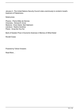 January 4 - The United Nations Security Council votes unanimously to condemn Israel's
                                   treatment of Palestinians.

                                   Nobel prizes

                                   Physics - Pierre-Gilles de Gennes
                                   Chemistry - Richard R. Ernst
                                   Medicine - Erwin Neher, Bert Sakmann
                                   Literature - Nadine Gordimer
                                   Peace - Aung San Suu Kyi

                                   Bank of Sweden Prize in Economic Sciences in Memory of Alfred Nobel

                                   Ronald Coase




                                   Powered by Yahoo! Answers

                                   Read More…




                                                                                                                           11 / 11
Powered by TCPDF (www.tcpdf.org)
 