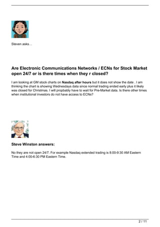Steven asks…




Are Electronic Communications Networks / ECNs for Stock Market
open 24/7 or is there times when they r closed?
I am looking at GM stock charts on Nasdaq after hours but it does not show the date . I am
thinking the chart is showing Wednesdays data since normal trading ended early plus it likely
was closed for Christmas. I will propbably have to wait for Pre-Market data. Is there other times
when institutional investors do not have access to ECNs?




Steve Winston answers:

No they are not open 24/7. For example Nasdaq extended trading is 8:00-9:30 AM Eastern
Time and 4:00-6:30 PM Eastern Time.




                                                                                           2 / 11
 